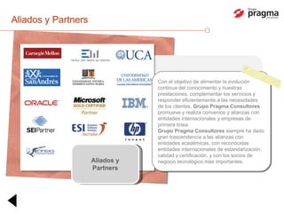 Aliados y Partners Aliados y Partners Con el objetivo de alimentar la evolución continua del conocimiento y nuestras prestaciones, complementar los servicios y responder eficientemente a las necesidades de los clientes,  Grupo Pragma Consultores  promueve y realiza convenios y alianzas con entidades internacionales y empresas de primera línea. Grupo Pragma Consultores  siempre ha dado gran trascendencia a las alianzas con entidades académicas, con reconocidas entidades internacionales de estandarización, calidad y certificación, y con los socios de negocio tecnológico más importantes. 