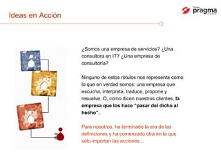 Ideas en Acción ¿Somos una empresa de servicios? ¿Una consultora en IT? ¿Una empresa de consultoría?  Ninguno de estos rótulos nos representa como lo que en verdad somos: una empresa que escucha, interpreta, traduce, propone y resuelve. O, como dicen nuestros clientes,  la empresa que los hace “pasar del dicho al hecho”.   Para nosotros, ha terminado la era de las definiciones y ha comenzado otra en la que sólo importan las acciones... 