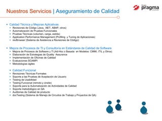 Nuestros Servicios  | Aseguramiento de Calidad  Calidad Técnica y Mejoras Aplicativas Revisiones de Código (Java, .NET, ABAP, otros) Automatización de Pruebas Funcionales Pruebas Técnicas (volumen, carga, estrés) Application Performance Management (Profiling  y Tuning de Aplicaciones) revBrowser (Sistema de Asistencia a Revisiones de Código) Mejora de Procesos de TI y Consultoría en Estándares de Calidad de Software Mejora de Procesos de Software y TI (Ad-Hoc o Basada  en Modelos: CMMI, ITIL y Otros) Elaboración de Estrategias de Quality  Assurance Implementación de Oficinas de Calidad Evaluaciones SCAMPI Metodologías ágiles Calidad Funcional Revisiones Técnicas Formales Soporte a las Pruebas de Aceptación de Usuario Testing de Usabilidad Testing Funcional (remoto y onsite) Soporte para la Automatización de Actividades de Calidad Soporte metodológico en QA Auditorias de Calidad de producto docTesting (Sistema de Manejo de Circuitos de Trabajo y Proyectos de QA) 
