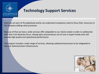 Technology Support Services

Since we are part of this globalized world, we understand companies need to focus their resources to
the company adding value processes.

Because of that we have a wide services offer adaptable to our clients needs in order to calloborate
with their Core Business focus, relying tasks and processes out of core in expert hands wich will
provide high quality and operational performance.

This support includes a wide range of services, allowing substancial processes to be integrated to
Services Administration Infrastructure.
 