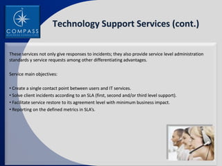 Technology Support Services (cont.)

These services not only give responses to incidents; they also provide service level administration
standards y service requests among other differentiating advantages.

Service main objectives:

• Create a single contact point between users and IT services.
• Solve client incidents according to an SLA (first, second and/or third level support).
• Facilitate service restore to its agreement level with minimum business impact.
• Reporting on the defined metrics in SLA’s.
 