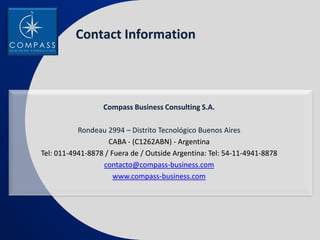 Contact Information



                  Compass Business Consulting S.A.

           Rondeau 2994 – Distrito Tecnológico Buenos Aires
                    CABA - (C1262ABN) - Argentina
Tel: 011-4941-8878 / Fuera de / Outside Argentina: Tel: 54-11-4941-8878
                  contacto@compass-business.com
                      www.compass-business.com
 