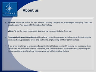 About us

• Mission: Generate value for our clients creating competitive advantages emerging from the
  adoption and / or usage of Information Technology.

• Vision: To be the most recognised Nearshoring company in Latin America.

• Compass Business Consulting provides global consulting services to help companies to integrate
  their practices, processes, areas and platforms, enphasizing on their core-business.

• It is a great challenge to understand organizations that are constantly looking for increasing their
  results and we are aware of that. Therefore, the commitment to our clients and considering our
  human capital as a pillar of our company are our differentiating factors.
 