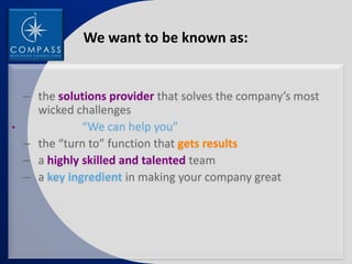 We want to be known as:


    – the solutions provider that solves the company’s most
      wicked challenges
•              “We can help you”
    – the “turn to” function that gets results
    – a highly skilled and talented team
    – a key ingredient in making your company great
 