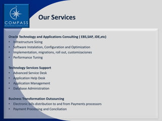 Our Services

Oracle Technology and Applications Consulting ( EBS,SAP, JDE,etc)
• Infrastructure Sizing
• Software Instalation, Configuration and Optimization
• Implementation, migrations, roll out, customizaciones
• Performance Tuning

Technology Services Support
• Advanced Service Desk
• Application Help Desk
• Application Management
• Database Administration

Business Transformation Outsourcing
• Electronic bills distribution to and from Payments processors
• Payment Processing and Conciliation
 