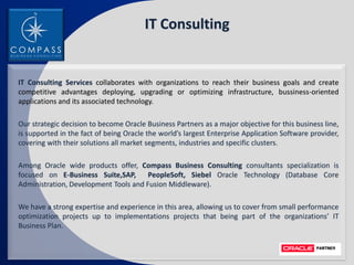 IT Consulting


IT Consulting Services collaborates with organizations to reach their business goals and create
competitive advantages deploying, upgrading or optimizing infrastructure, bussiness-oriented
applications and its associated technology.

Our strategic decision to become Oracle Business Partners as a major objective for this business line,
is supported in the fact of being Oracle the world’s largest Enterprise Application Software provider,
covering with their solutions all market segments, industries and specific clusters.

Among Oracle wide products offer, Compass Business Consulting consultants specialization is
focused on E-Business Suite,SAP,       PeopleSoft, Siebel Oracle Technology (Database Core
Administration, Development Tools and Fusion Middleware).

We have a strong expertise and experience in this area, allowing us to cover from small performance
optimization projects up to implementations projects that being part of the organizations’ IT
Business Plan.
 