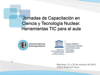 Mendoza, 21 y 22 de octubre de 2016
CNEA-Regional Cuyo
Jornadas de Capacitación en
Ciencia y Tecnología Nuclear.
Herramientas TIC para el aula
 