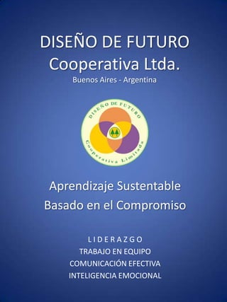 DISEÑO DE FUTURO
 Cooperativa Ltda.
    Buenos Aires - Argentina




 Aprendizaje Sustentable
Basado en el Compromiso

         LIDERAZGO
       TRABAJO EN EQUIPO
    COMUNICACIÓN EFECTIVA
    INTELIGENCIA EMOCIONAL
 