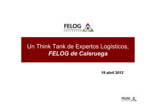 Un Think Tank de Expertos Logísticos,
       FELOG de Caleruega


                          19 abril 2012
 