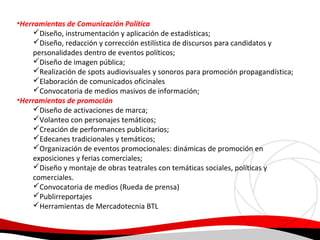 •Herramientas de Comunicación Política
Diseño, instrumentación y aplicación de estadísticas;
Diseño, redacción y corrección estilística de discursos para candidatos y
personalidades dentro de eventos políticos;
Diseño de imagen pública;
Realización de spots audiovisuales y sonoros para promoción propagandística;
Elaboración de comunicados oficinales
Convocatoria de medios masivos de información;
•Herramientas de promoción
Diseño de activaciones de marca;
Volanteo con personajes temáticos;
Creación de performances publicitarios;
Edecanes tradicionales y temáticos;
Organización de eventos promocionales: dinámicas de promoción en
exposiciones y ferias comerciales;
Diseño y montaje de obras teatrales con temáticas sociales, políticas y
comerciales.
Convocatoria de medios (Rueda de prensa)
Publirreportajes
Herramientas de Mercadotecnia BTL

 