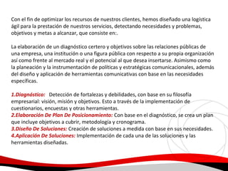Con el fin de optimizar los recursos de nuestros clientes, hemos diseñado una logística
ágil para la prestación de nuestros servicios, detectando necesidades y problemas,
objetivos y metas a alcanzar, que consiste en:.
La elaboración de un diagnóstico certero y objetivos sobre las relaciones públicas de
una empresa, una institución o una figura pública con respecto a su propia organización
así como frente al mercado real y el potencial al que desea insertarse. Asimismo como
la planeación y la instrumentación de políticas y estratégicas comunicacionales, además
del diseño y aplicación de herramientas comunicativas con base en las necesidades
específicas.
1.Diagnóstico: Detección de fortalezas y debilidades, con base en su filosofía
empresarial: visión, misión y objetivos. Esto a través de la implementación de
cuestionarios, encuestas y otras herramientas.
2.Elaboración De Plan De Posicionamiento: Con base en el diagnóstico, se crea un plan
que incluye objetivos a cubrir, metodología y cronograma.
3.Diseño De Soluciones: Creación de soluciones a medida con base en sus necesidades.
4.Aplicación De Soluciones: Implementación de cada una de las soluciones y las
herramientas diseñadas.

 