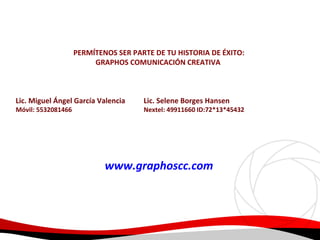 PERMÍTENOS SER PARTE DE TU HISTORIA DE ÉXITO:
GRAPHOS COMUNICACIÓN CREATIVA

Lic. Miguel Ángel García Valencia
Móvil: 5532081466

Lic. Selene Borges Hansen

Nextel: 49911660 ID:72*13*45432

www.graphoscc.com

 