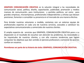 GRAPHOS COMUNICACIÓN CREATIVA es la solución integral a las necesidades de
comunicación social, política, diseño, capacitación, publicidad, promoción y medios
masivos de comunicación, para instituciones y partidos políticos, así como para
grandes empresas, microempresas, profesionales independientes y artistas que desean
posicionar, fomentar o consolidar su presencia en el mercado de una manera efectiva.
Para brindar nuestras soluciones a medida, contamos con un extenso equipo de
profesionales expertos en cada uno de nuestros servicios, avocados a satisfacer las
expectativas comunicacionales y comerciales de nuestros clientes.
El amplio espectro de servicios que GRAPHOS, COMUNICACIÓN CREATIVA pone a su
disposición es el resultado de escuchar con atención los problemas, las necesidades y
las inquietudes de nuestros clientes, y con ello creamos tendencias que logran
conquistar los objetivos que dan sentido al ejercicio profesional y comercial de quienes
confían en nosotros.
Permítenos ser parte de tu historia de éxito: GRAPHOS, COMUNICACIÓN CREATIVA.

 
