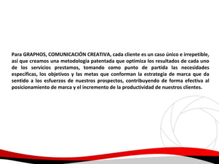 Para GRAPHOS, COMUNICACIÓN CREATIVA, cada cliente es un caso único e irrepetible,
así que creamos una metodología patentada que optimiza los resultados de cada uno
de los servicios prestamos, tomando como punto de partida las necesidades
específicas, los objetivos y las metas que conforman la estrategia de marca que da
sentido a los esfuerzos de nuestros prospectos, contribuyendo de forma efectiva al
posicionamiento de marca y el incremento de la productividad de nuestros clientes.

 