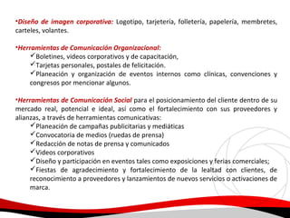 •Diseño de imagen corporativa: Logotipo, tarjetería, folletería, papelería, membretes,
carteles, volantes.
•Herramientas de Comunicación Organizacional:
Boletines, videos corporativos y de capacitación,
Tarjetas personales, postales de felicitación.
Planeación y organización de eventos internos como clínicas, convenciones y
congresos por mencionar algunos.
•Herramientas de Comunicación Social para el posicionamiento del cliente dentro de su
mercado real, potencial e ideal, así como el fortalecimiento con sus proveedores y
alianzas, a través de herramientas comunicativas:
Planeación de campañas publicitarias y mediáticas
Convocatoria de medios (ruedas de prensa)
Redacción de notas de prensa y comunicados
Videos corporativos
Diseño y participación en eventos tales como exposiciones y ferias comerciales;
Fiestas de agradecimiento y fortalecimiento de la lealtad con clientes, de
reconocimiento a proveedores y lanzamientos de nuevos servicios o activaciones de
marca.

 