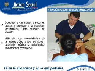 ATENCIÓN HUMANITARIA DE EMERGENCIA



Acciones encaminadas a socorrer,
asistir, y proteger a la población
desplazada, justo después del
evento.

Atiende sus necesidades de
alimentación, aseo personal,
atención médica y psicológica,
alojamiento transitorio
 