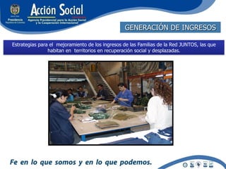 GENERACIÓN DE INGRESOS

Estrategias para el mejoramiento de los ingresos de las Familias de la Red JUNTOS, las que
                habitan en territorios en recuperación social y desplazadas.
 