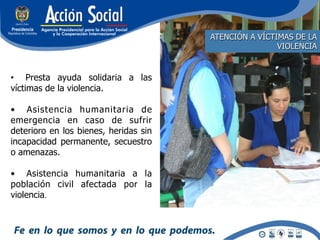 ATENCIÓN A VÍCTIMAS DE LA
                                                       VIOLENCIA


•  Presta ayuda solidaria a las
víctimas de la violencia.

•  Asistencia humanitaria de
emergencia en caso de sufrir
deterioro en los bienes, heridas sin
incapacidad permanente, secuestro
o amenazas.

•  Asistencia humanitaria a la
población civil afectada por la
violencia.
 
