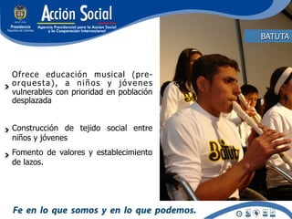 BATUTA



Ofrece educación musical (pre-
orquesta), a niños y jóvenes
vulnerables con prioridad en población
desplazada


Construcción de tejido social entre
niños y jóvenes
Fomento de valores y establecimiento
de lazos.
 