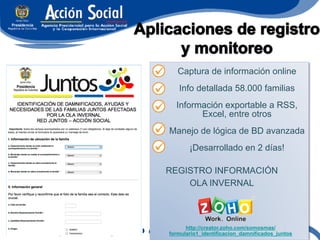 Captura de información online
   Info detallada 58.000 familias
  Información exportable a RSS,
        Excel, entre otros
Manejo de lógica de BD avanzada
       ¡Desarrollado en 2 días!

REGISTRO INFORMACIÓN
    OLA INVERNAL



      http://creator.zoho.com/somosmas/
formulario1_identificacion_damnificados_juntos
 