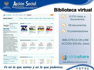 6.018 vistas a
         documentos

       59 documentos

    19 presentaciones


BIBLIOTECA ON-LINE
ACCIÓN SOCIAL (beta)




www.slideshare.net/accionsocial
 