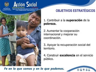 OBJETIVOS ESTRATÉGICOS

1. Contribuir a la superación de la
pobreza.

2. Aumentar la cooperación
internacional y mejorar su
coordinación.

3. Apoyar la recuperación social del
territorio.

4. Construir excelencia en el servicio
público.
 