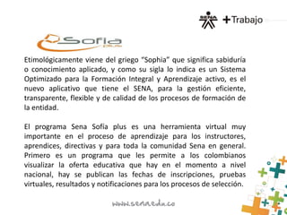 Etimológicamente viene del griego “Sophia” que significa sabiduría
o conocimiento aplicado, y como su sigla lo indica es un Sistema
Optimizado para la Formación Integral y Aprendizaje activo, es el
nuevo aplicativo que tiene el SENA, para la gestión eficiente,
transparente, flexible y de calidad de los procesos de formación de
la entidad.
El programa Sena Sofía plus es una herramienta virtual muy
importante en el proceso de aprendizaje para los instructores,
aprendices, directivas y para toda la comunidad Sena en general.
Primero es un programa que les permite a los colombianos
visualizar la oferta educativa que hay en el momento a nivel
nacional, hay se publican las fechas de inscripciones, pruebas
virtuales, resultados y notificaciones para los procesos de selección.
 