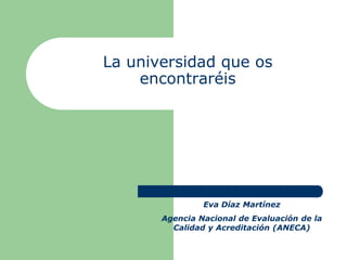 La universidad que os
    encontraréis




                Eva Díaz Martínez
       Agencia Nacional de Evaluación de la
         Calidad y Acreditación (ANECA)
 