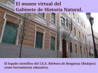 El museo virtual del 
       Gabinete de Historia Natural.




El legado científico del I.E.S. Bárbara de Braganza (Badajoz) 
como herramienta educativa. 
 