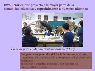 Involucrar en este proyecto a la mayor parte de la 
comunidad educativa y especialmente a nuestros alumnos




    Ciencias para el Mundo Contemporáneo (CMC)
          Competencias generales del Bachillerato: comunicativa, 
          tratamiento de la información y competencia digital, social y 
          ciudadana, 
          autonomía e iniciativa personal y competencia en 
          investigación y ciencia.
 