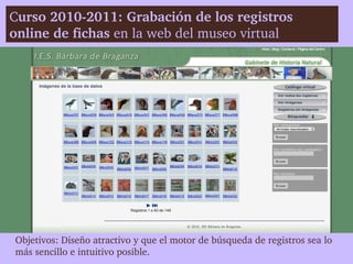 Curso 2010­2011: Grabación de los registros 
online de fichas en la web del museo virtual




Objetivos: Diseño atractivo y que el motor de búsqueda de registros sea lo 
más sencillo e intuitivo posible. 
 