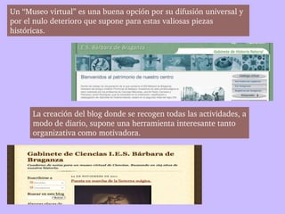 Un “Museo virtual” es una buena opción por su difusión universal y 
por el nulo deterioro que supone para estas valiosas piezas 
históricas. 




      La creación del blog donde se recogen todas las actividades, a
      modo de diario, supone una herramienta interesante tanto 
      organizativa como motivadora. 
 
