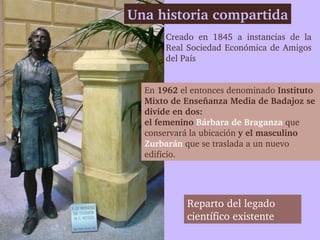 Una historia compartida
       Creado  en  1845  a  instancias  de  la 
       Real Sociedad Económica de Amigos 
       del País


  En 1962 el entonces denominado Instituto 
  Mixto de Enseñanza Media de Badajoz se 
  divide en dos: 
  el femenino Bárbara de Braganza que 
  conservará la ubicación y el masculino 
  Zurbarán que se traslada a un nuevo 
  edificio. 




            Reparto del legado 
            científico existente
 