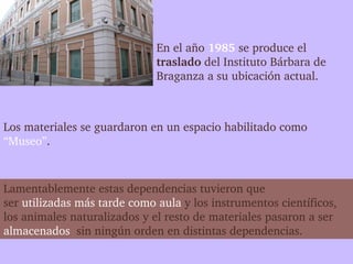 En el año 1985 se produce el 
                              traslado del Instituto Bárbara de 
                              Braganza a su ubicación actual.



Los materiales se guardaron en un espacio habilitado como 
“Museo”.



Lamentablemente estas dependencias tuvieron que 
ser utilizadas más tarde como aula y los instrumentos científicos, 
los animales naturalizados y el resto de materiales pasaron a ser 
almacenados  sin ningún orden en distintas dependencias.
 