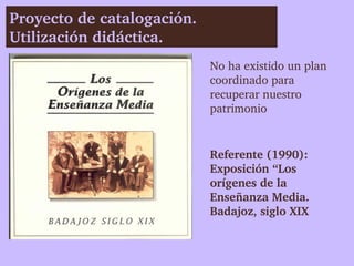 Proyecto de catalogación. 
Utilización didáctica. 
                             No ha existido un plan 
                             coordinado para 
                             recuperar nuestro 
                             patrimonio


                             Referente (1990):
                             Exposición “Los 
                             orígenes de la 
                             Enseñanza Media. 
                             Badajoz, siglo XIX
 