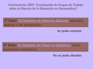 Convocatoria 2009 “Constitución de Grupos de Trabajo
    sobre la Historia de la Educación en Extremadura”.


1ª Fase: El Gabinete de Historia Natural, aparatos 
ópticos y de proyección. 
                                     Se pudo concluir



2ª Fase: El Gabinete de Física (y Química), otros 
materiales científicos.
                                  No se pudo abordar
 