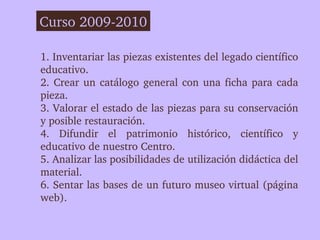 Curso 2009­2010

1. Inventariar las piezas existentes del legado científico 
educativo.
2.  Crear  un  catálogo  general  con  una  ficha  para  cada 
pieza.
3. Valorar el estado de las piezas para su conservación 
y posible restauración.
4.  Difundir  el  patrimonio  histórico,  científico  y 
educativo de nuestro Centro. 
5. Analizar las posibilidades de utilización didáctica del 
material. 
6. Sentar las bases de un futuro museo virtual (página 
web).
 