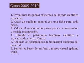 Curso 2009­2010

1. Inventariar las piezas existentes del legado científico 
educativo.
2.  Crear  un  catálogo  general  ...