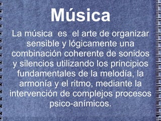 Música
 La música es el arte de organizar
     sensible y lógicamente una
 combinación coherente de sonidos
 y silencios utilizando los principios
  fundamentales de la melodía, la
   armonía y el ritmo, mediante la
intervención de complejos procesos
           psico-anímicos.
 