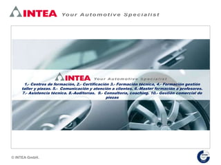 1.- Centros de formación, 2.- Certificación 3.- Formación técnica, 4.- Formación gestión
taller y piezas. 5.- Comunicación y atención a clientes. 6.-Master formación a profesores.
7.- Asistencia técnica. 8.-Auditorías. 9.- Consultoría, coaching. 10.- Gestión comercial de
piezas
© INTEA GmbH.
 