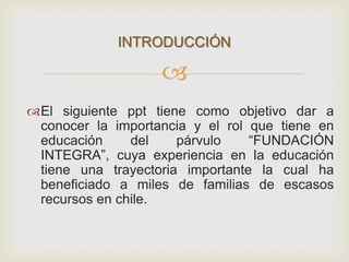 
El siguiente ppt tiene como objetivo dar a
conocer la importancia y el rol que tiene en
educación del párvulo “FUNDACIÓN
INTEGRA”, cuya experiencia en la educación
tiene una trayectoria importante la cual ha
beneficiado a miles de familias de escasos
recursos en chile.
INTRODUCCIÓN