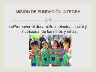 
Promover el desarrollo intelectual social y
nutricional de los niños y niñas.
MISIÓN DE FUNDACIÓN INTEGRA