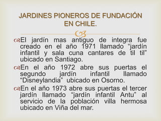 El jardín mas antiguo de integra fue
creado en el año 1971 llamado “jardín
infantil y sala cuna cantares de til til”
ubicado en Santiago.
En el año 1972 abre sus puertas el
segundo jardín infantil llamado
“Disneylandia” ubicado en Osorno.
En el año 1973 abre sus puertas el tercer
jardín llamado “jardín infantil Antu” al
servicio de la población villa hermosa
ubicado en Viña del mar.
JARDINES PIONEROS DE FUNDACIÓN
EN CHILE.