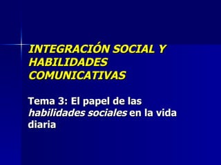 INTEGRACIÓN SOCIAL Y HABILIDADES COMUNICATIVAS Tema 3:   El papel de las  habilidades sociales  en la vida diaria 