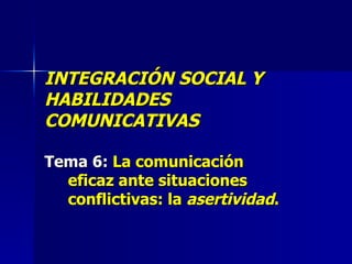 INTEGRACIÓN SOCIAL Y HABILIDADES COMUNICATIVAS Tema 6:  La comunicación eficaz ante situaciones conflictivas: la  asertividad . 