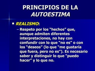 PRINCIPIOS DE LA  AUTOESTIMA REALISMO : Respeto por los “hechos” que, aunque admiten diferentes interpretaciones, no hay con confundir con lo que “no es” o con los “deseos” (lo que “me gustaría que fuera, pero no es”). Es necesario saber y distinguir lo que “puedo hacer” y lo que no. 