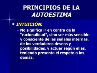 PRINCIPIOS DE LA  AUTOESTIMA INTUICIÓN : No significa ir en contra de la “racionalidad”, sino ser más sensible y consciente de las señales internas, de los verdaderos deseos y posibilidades, y actuar según ellas, teniendo presente el respeto a los demás. 