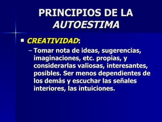 PRINCIPIOS DE LA  AUTOESTIMA CREATIVIDAD : Tomar nota de ideas, sugerencias, imaginaciones, etc. propias, y considerarlas valiosas, interesantes, posibles. Ser menos dependientes de los demás y escuchar las señales interiores, las intuiciones. 