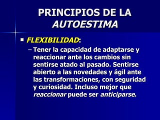 PRINCIPIOS DE LA  AUTOESTIMA FLEXIBILIDAD : Tener la capacidad de adaptarse y reaccionar ante los cambios sin sentirse atado al pasado. Sentirse abierto a las novedades y ágil ante las transformaciones, con seguridad y curiosidad. Incluso mejor que  reaccionar  puede ser  anticiparse . 