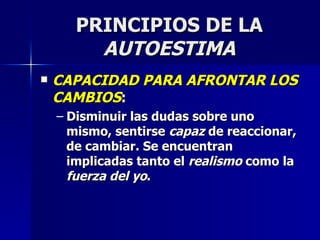 PRINCIPIOS DE LA  AUTOESTIMA CAPACIDAD PARA AFRONTAR LOS CAMBIOS : Disminuir las dudas sobre uno mismo, sentirse  capaz  de reaccionar, de cambiar. Se encuentran implicadas tanto el  realismo  como la  fuerza del yo . 